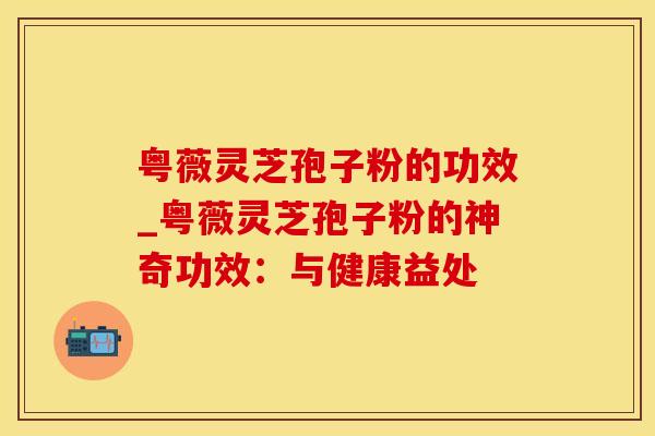 粤薇灵芝孢子粉的功效_粤薇灵芝孢子粉的神奇功效：与健康益处