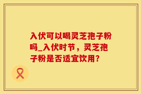 入伏可以喝灵芝孢子粉吗_入伏时节，灵芝孢子粉是否适宜饮用？