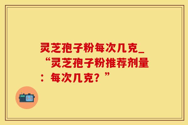 灵芝孢子粉每次几克_“灵芝孢子粉推荐剂量：每次几克？”