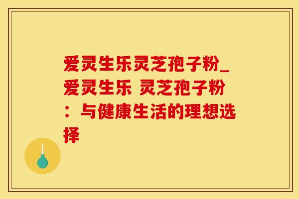 爱灵生乐灵芝孢子粉_爱灵生乐 灵芝孢子粉：与健康生活的理想选择