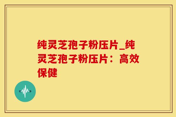 纯灵芝孢子粉压片_纯灵芝孢子粉压片：高效保健