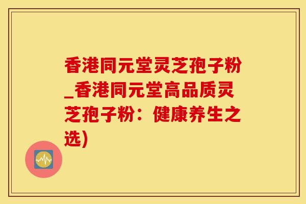 香港同元堂灵芝孢子粉_香港同元堂高品质灵芝孢子粉：健康养生之选)