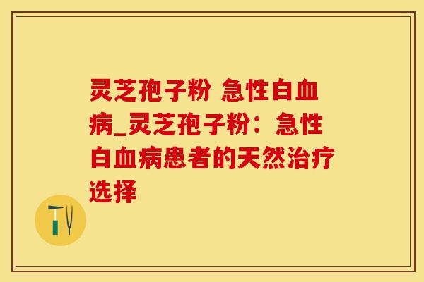 灵芝孢子粉 急性白血病_灵芝孢子粉：急性白血病患者的天然治疗选择
