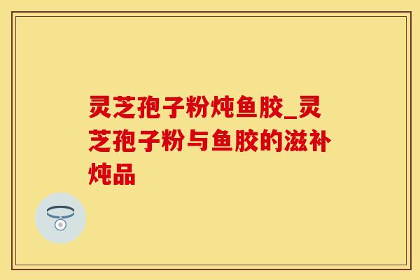 灵芝孢子粉炖鱼胶_灵芝孢子粉与鱼胶的滋补炖品