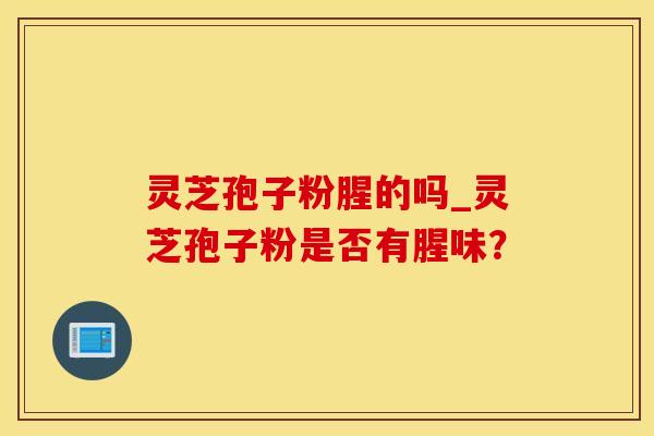 灵芝孢子粉腥的吗_灵芝孢子粉是否有腥味？