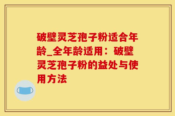 破壁灵芝孢子粉适合年龄_全年龄适用：破壁灵芝孢子粉的益处与使用方法