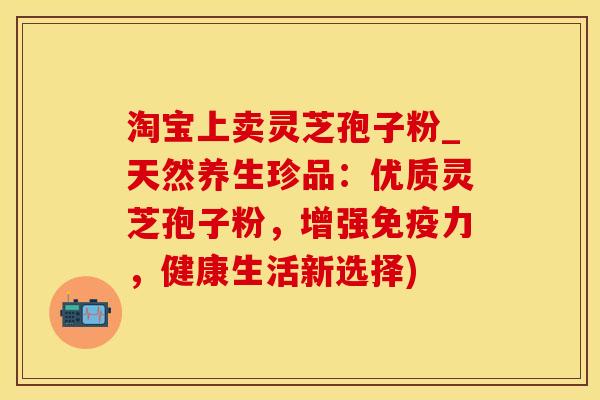 淘宝上卖灵芝孢子粉_天然养生珍品:优质灵芝孢子粉,增强免疫力,健康生活新选择) 淘宝上卖灵芝孢子粉_天然养生珍品:优质灵芝孢子粉,增强免疫力,健康生活新选择)