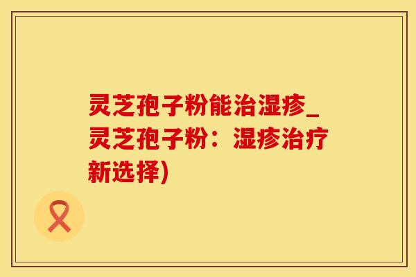 灵芝孢子粉能_灵芝孢子粉:新选择) 灵芝孢子粉能_灵芝孢子粉:新选择)