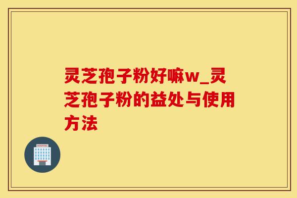 灵芝孢子粉好嘛w_灵芝孢子粉的益处与使用方法