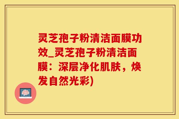 灵芝孢子粉清洁面膜功效_灵芝孢子粉清洁面膜：深层净化肌肤，焕发自然光彩)