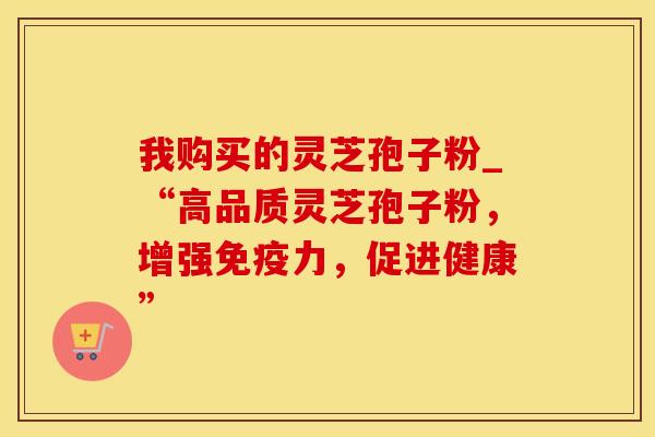 我购买的灵芝孢子粉_“高品质灵芝孢子粉,增强免疫力,促进健康” 我购买的灵芝孢子粉_“高品质灵芝孢子粉,增强免疫力,促进健康”