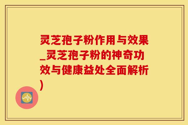 灵芝孢子粉作用与效果_灵芝孢子粉的神奇功效与健康益处全面解析)