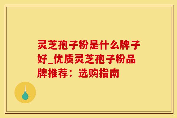 灵芝孢子粉是什么牌子好_优质灵芝孢子粉品牌推荐：选购指南