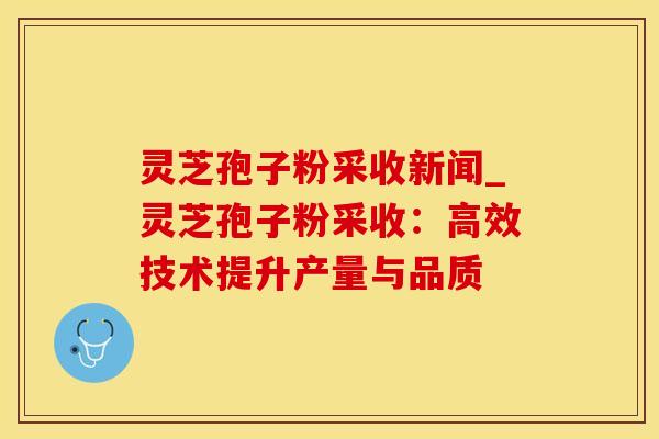 灵芝孢子粉采收新闻_灵芝孢子粉采收：高效技术提升产量与品质