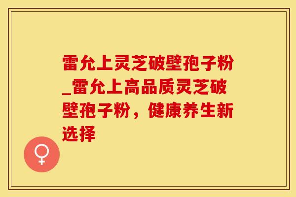 雷允上灵芝破壁孢子粉_雷允上高品质灵芝破壁孢子粉，健康养生新选择