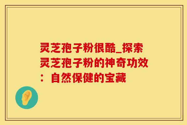 灵芝孢子粉很酷_探索灵芝孢子粉的神奇功效：自然保健的宝藏