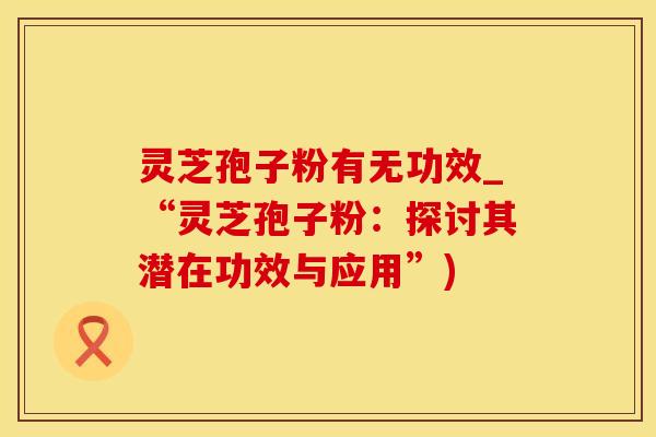灵芝孢子粉有无功效_“灵芝孢子粉：探讨其潜在功效与应用”)