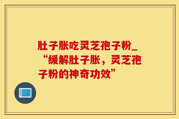肚子胀吃灵芝孢子粉_“缓解肚子胀，灵芝孢子粉的神奇功效”