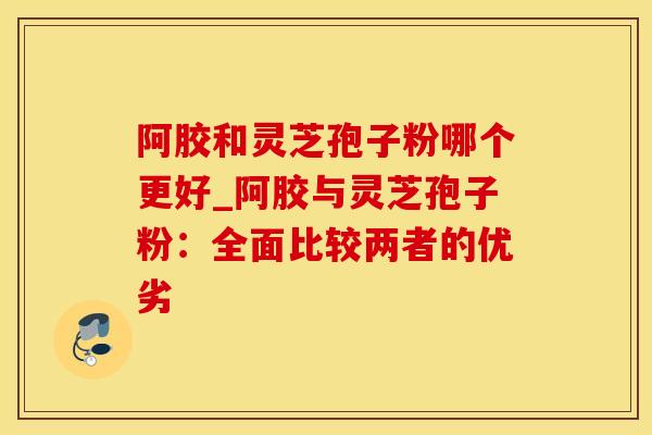 阿胶和灵芝孢子粉哪个更好_阿胶与灵芝孢子粉：全面比较两者的优劣