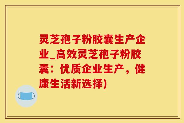 灵芝孢子粉胶囊生产企业_高效灵芝孢子粉胶囊：优质企业生产，健康生活新选择)