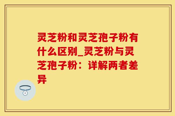 灵芝粉和灵芝孢子粉有什么区别_灵芝粉与灵芝孢子粉：详解两者差异