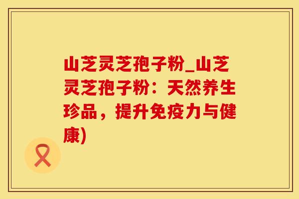 山芝灵芝孢子粉_山芝灵芝孢子粉：天然养生珍品，提升免疫力与健康)