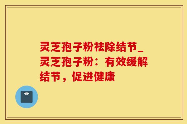 灵芝孢子粉祛除结节_灵芝孢子粉:有效缓解结节,促进健康 灵芝孢子粉祛除结节_灵芝孢子粉:有效缓解结节,促进健康