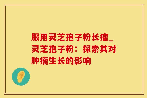 服用灵芝孢子粉长瘤_灵芝孢子粉:探索其对生长的影响 服用灵芝孢子粉长瘤_灵芝孢子粉:探索其对生长的影响