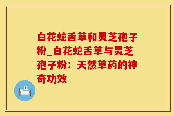 白花蛇舌草和灵芝孢子粉_白花蛇舌草与灵芝孢子粉：天然草药的神奇功效