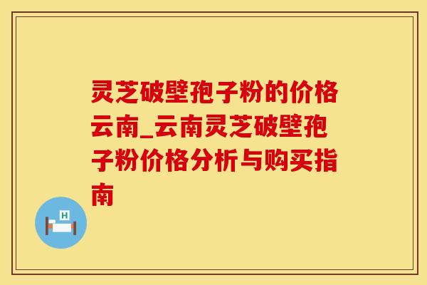 灵芝破壁孢子粉的价格云南_云南灵芝破壁孢子粉价格分析与购买指南