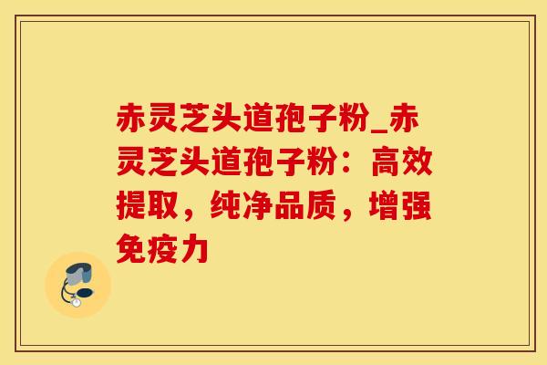 赤灵芝头道孢子粉_赤灵芝头道孢子粉：高效提取，纯净品质，增强免疫力