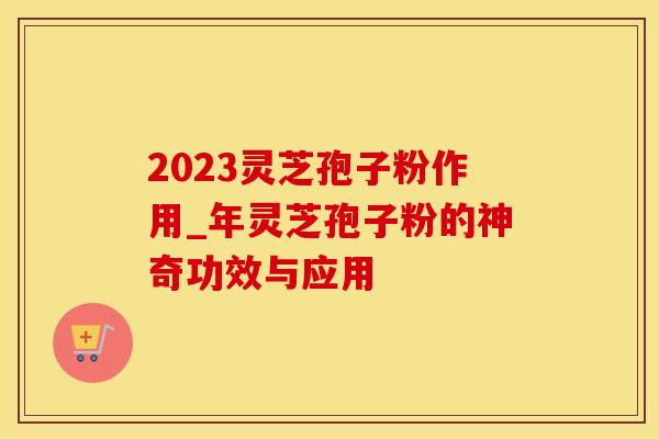 2023灵芝孢子粉作用_年灵芝孢子粉的神奇功效与应用