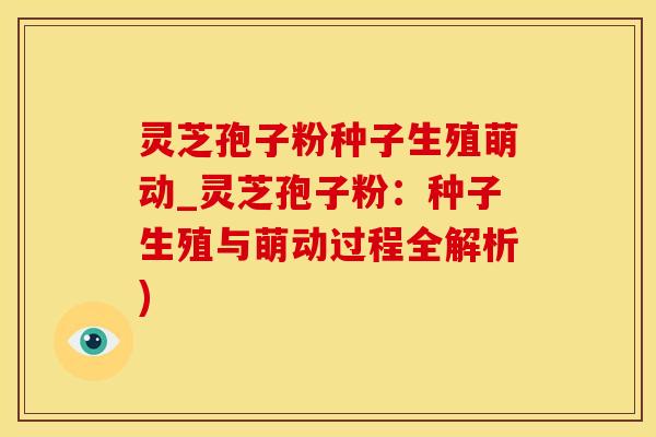 灵芝孢子粉种子生殖萌动_灵芝孢子粉：种子生殖与萌动过程全解析)