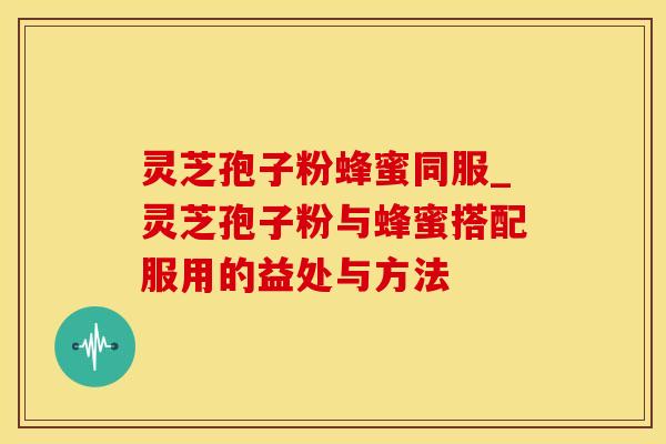 灵芝孢子粉蜂蜜同服_灵芝孢子粉与蜂蜜搭配服用的益处与方法 灵芝孢子粉蜂蜜同服_灵芝孢子粉与蜂蜜搭配服用的益处与方法