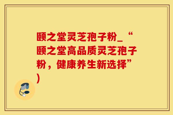 颐之堂灵芝孢子粉_“颐之堂高品质灵芝孢子粉，健康养生新选择”)