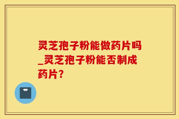 灵芝孢子粉能做药片吗_灵芝孢子粉能否制成药片？
