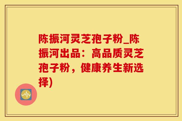 陈振河灵芝孢子粉_陈振河出品:高品质灵芝孢子粉,健康养生新选择) 陈振河灵芝孢子粉_陈振河出品:高品质灵芝孢子粉,健康养生新选择)