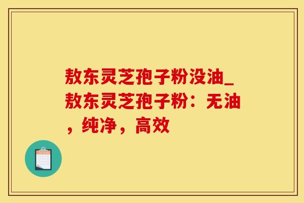 敖东灵芝孢子粉没油_敖东灵芝孢子粉:无油,纯净,高效 敖东灵芝孢子粉没油_敖东灵芝孢子粉:无油,纯净,高效