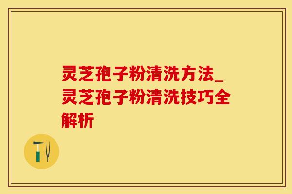 灵芝孢子粉清洗方法_灵芝孢子粉清洗技巧全解析
