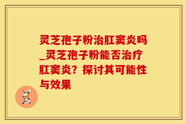 灵芝孢子粉肛窦炎吗_灵芝孢子粉能否肛窦炎？探讨其可能性与效果
