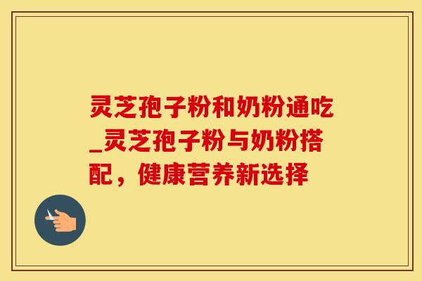灵芝孢子粉和奶粉通吃_灵芝孢子粉与奶粉搭配,健康营养新选择 灵芝孢子粉和奶粉通吃_灵芝孢子粉与奶粉搭配,健康营养新选择