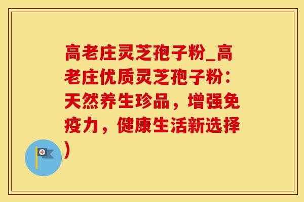 高老庄灵芝孢子粉_高老庄优质灵芝孢子粉:天然养生珍品,增强免疫力,健康生活新选择) 高老庄灵芝孢子粉_高老庄优质灵芝孢子粉:天然养生珍品,增强免疫力,健康生活新选择)