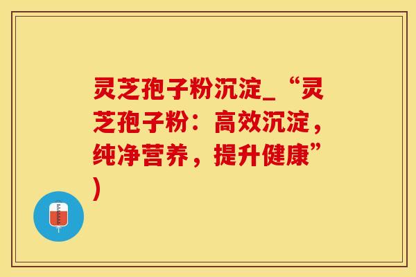 灵芝孢子粉沉淀_“灵芝孢子粉：高效沉淀，纯净营养，提升健康”)