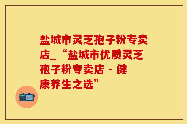 盐城市灵芝孢子粉专卖店_“盐城市优质灵芝孢子粉专卖店 - 健康养生之选”