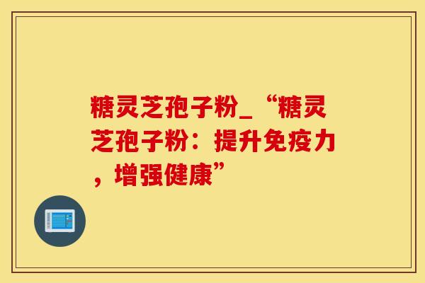 糖灵芝孢子粉_“糖灵芝孢子粉：提升免疫力，增强健康”
