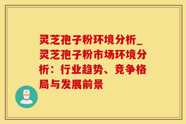 灵芝孢子粉环境分析_灵芝孢子粉市场环境分析：行业趋势、竞争格局与发展前景
