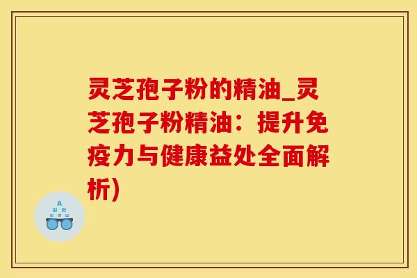灵芝孢子粉的精油_灵芝孢子粉精油：提升免疫力与健康益处全面解析)