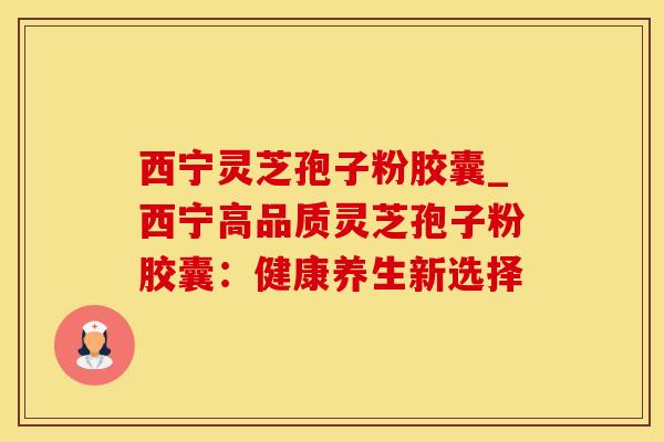 西宁灵芝孢子粉胶囊_西宁高品质灵芝孢子粉胶囊：健康养生新选择