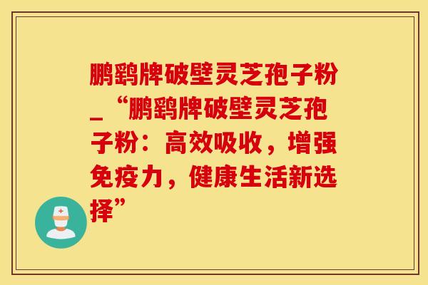 鹏鹞牌破壁灵芝孢子粉_“鹏鹞牌破壁灵芝孢子粉:高效吸收,增强免疫力,健康生活新选择” 鹏鹞牌破壁灵芝孢子粉_“鹏鹞牌破壁灵芝孢子粉:高效吸收,增强免疫力,健康生活新选择”