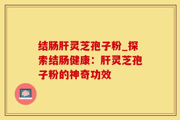 结肠灵芝孢子粉_探索结肠健康:灵芝孢子粉的神奇功效 结肠灵芝孢子粉_探索结肠健康:灵芝孢子粉的神奇功效